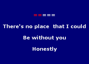 There's no place that I could

Be without you

Honestly