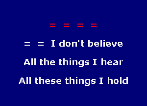 i I don't believe

All the things I hear

All these things I hold