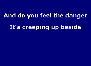 And do you feel the danger

It's creeping up beside