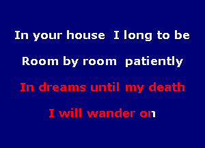 In your house I long to be

Room by room patiently