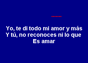 Yo, te di todo mi amor y mas

Y to, no reconoces ni lo que
Es amar