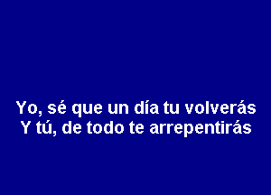 Yo, se'a que un dia tu volveras
Y to, de todo te arrepentiras