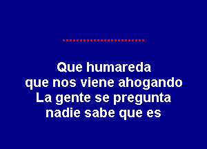 Que humareda

que nos viene ahogando
La gente se pregunta
nadie sabe que es