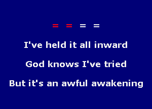 I've held it all inward

God knows I've tried

But it's an awful awakening