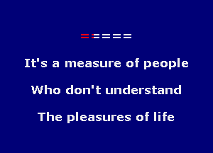 It's a measure of people

Who don't understand

The pleasures of life