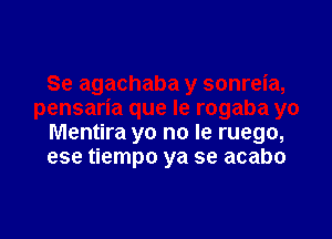 Mentira yo no le ruego,
ese tiempo ya se acabo