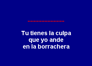 Tu tienes Ia culpa
que yo ande
en la borrachera