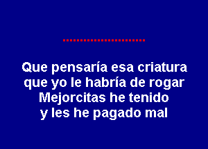 Que pensaria esa criatura

que yo Ie habria de rogar
Mejorcitas he tenido
y Ies he pagado mal