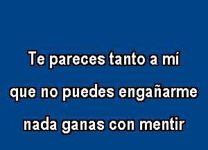 Te pareces tanto a mi

que no puedes engatiarme

nada ganas con mentir