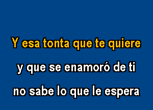 Y esa tonta que te quiere

y que se enamorb de ti

no sabe lo que le espera