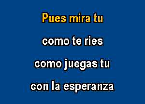 Pues mira tu
como te ries

como juegas tu

con la esperanza