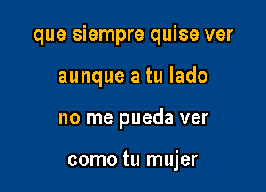 que siempre quise ver

aunque a tu lado

no me pueda ver

como tu mujer