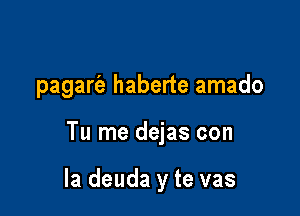 pagart'a haberte amado

Tu me dejas con

la deuda y te vas