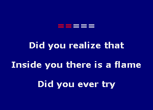 Did you realize that

Inside you there is a flame

Did you ever try