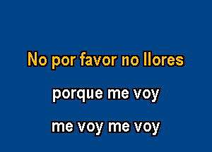 No por favor no llores

porque me voy

me voy me voy