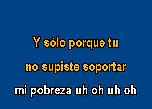 Y sblo porque tu

no supiste soportar

mi pobreza uh oh uh oh