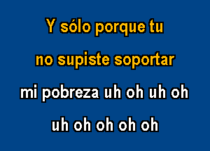 Y sblo porque tu

no supiste soportar

mi pobreza uh oh uh oh

uh oh oh oh oh