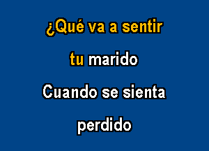 (LQut'e va a sentir
tu marido

Cuando se sienta

perdido