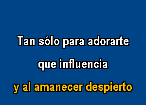 Tan sblo para adorarte

que influencia

y al amanecer despierto