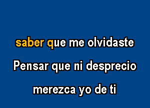 saber que me olvidaste

Pensar que ni desprecio

merezca yo de ti