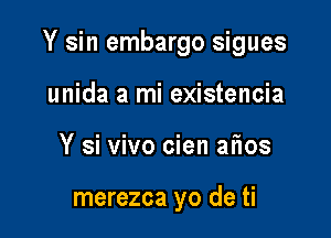 Y sin embargo sigues

unida a mi existencia
Y si vivo cien afios

merezca yo de ti