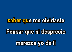 saber que me olvidaste

Pensar que ni desprecio

merezca yo de ti