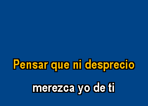 Pensar que ni desprecio

merezca yo de ti