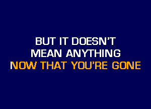 BUT IT DOESN'T
MEAN ANYTHING
NOW THAT YOU'RE GONE