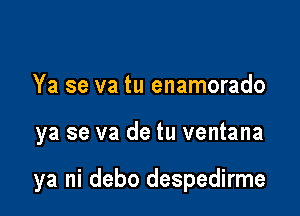 Ya se va tu enamorado

ya se va de tu ventana

ya ni debo despedirme