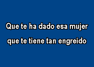 Que te ha dado esa mujer

que te tiene tan engreido