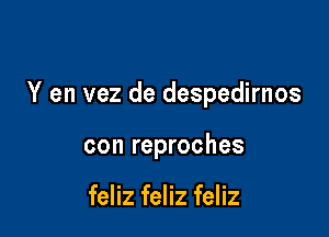 Y en vez de despedirnos

con reproches

feliz feliz feliz