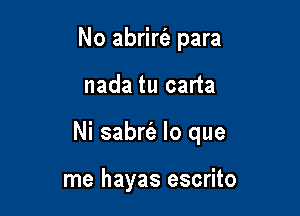 No abrirt'e para

nada tu carta

Ni sabrfe lo que

me hayas escrito