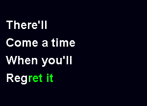 There'll
Come a time

When you'll
Regret it