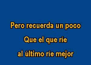 Pero recuerda un poco

Que el que rie

al (ultimo rie mejor