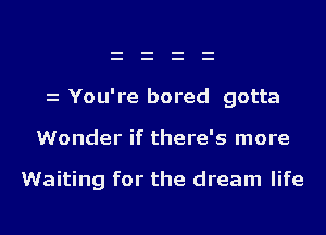 z You're bored gotta

Wonder if there's more

Waiting for the dream life