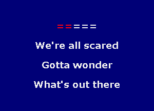 We're all scared

Gotta wonder

What's out there