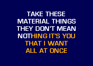 TAKE THESE
MATERIAL THINGS
THEY DON'T MEAN
NOTHING IT'S YOU

THAT I WANT

ALL AT ONCE

g