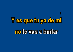 Y es que tu ya de mi

no te vas a burlar