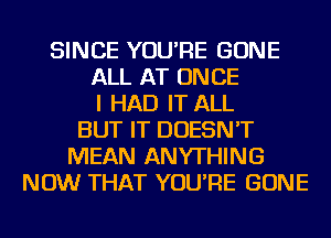 SINCE YOU'RE GONE
ALL AT ONCE
I HAD IT ALL
BUT IT DOESN'T
MEAN ANYTHING
NOW THAT YOU'RE GONE