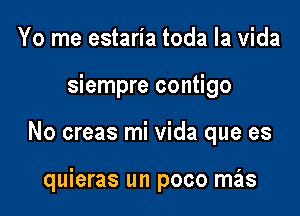 Yo me estaria toda la Vida

siempre contigo

No creas mi Vida que es

quieras un poco mas