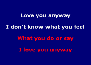 Love you anyway

I don't know what you feel