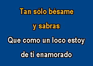 Tan sblo bfesame

y sabras

Que como un loco estoy

de ti enamorado