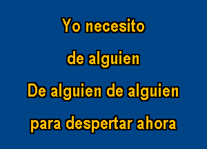 Yo necesito

de alguien

De alguien de alguien

para despertar ahora