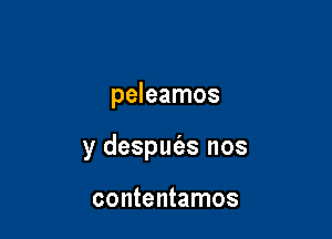 peleamos

y desput'es nos

contentamos