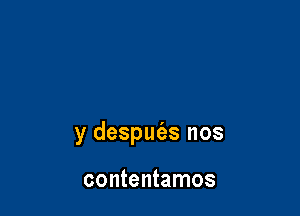 y despufas nos

contentamos