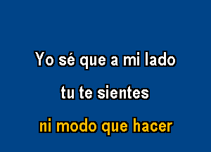 Yo sc'a que a mi lado

tu te sientes

ni modo que hacer