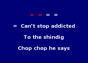 Can't stop addicted

To the shindig

Chop chop he says