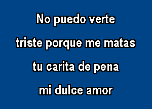 No puedo verte

triste porque rne matas

tu carita de pena

mi dulce amor