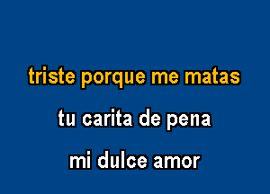 triste porque rne matas

tu carita de pena

mi dulce amor