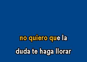 no quiero que la

duda te haga Ilorar